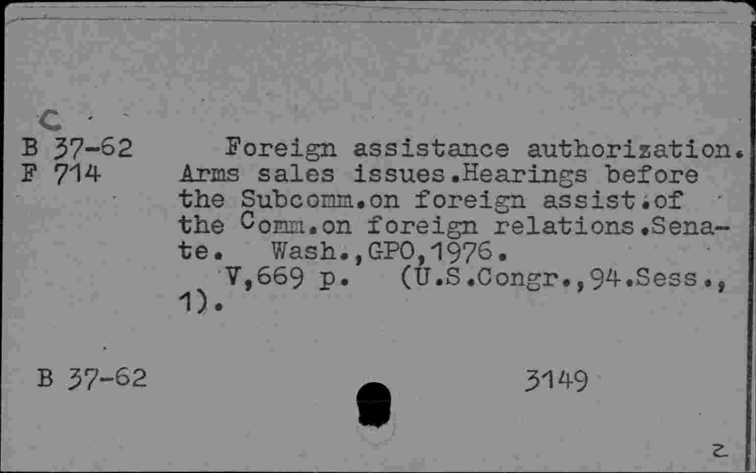 ﻿B 37-62
F 714
Foreign assistance authorization. Arms sales issues.Hearings before the Subcorm.on foreign assist.of the Com.on foreign relations .Senate. Wash.,GPO,1976.
V,669 p. (U.S.Congr.,94.Sess.,
B 37-62
3149